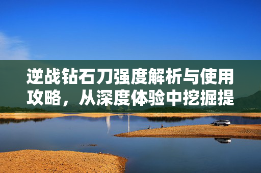 逆战钻石刀强度解析与使用攻略，从深度体验中挖掘提升价值