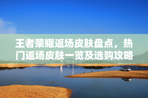 王者荣耀返场皮肤盘点，热门返场皮肤一览及选购攻略
