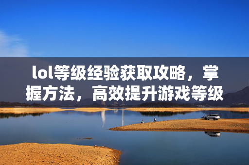 lol等级经验获取攻略，掌握方法，高效提升游戏等级