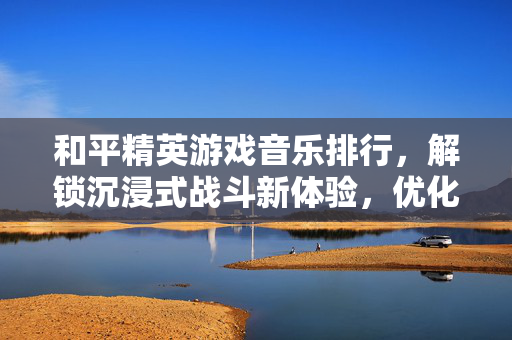 和平精英游戏音乐排行，解锁沉浸式战斗新体验，优化玩法氛围
