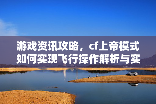游戏资讯攻略，cf上帝模式如何实现飞行操作解析与实战技巧