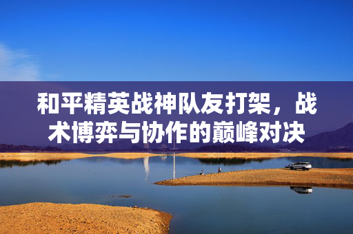 和平精英战神队友打架，战术博弈与协作的巅峰对决