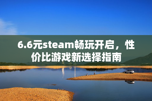 6.6元steam畅玩开启，性价比游戏新选择指南