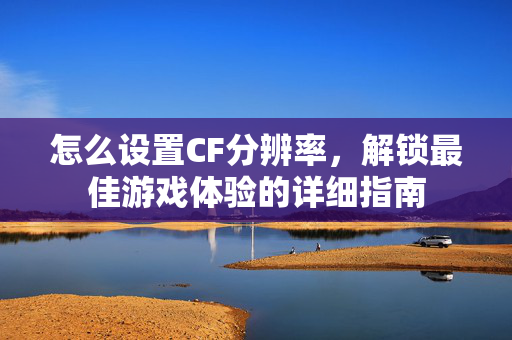 怎么设置CF分辨率，解锁最佳游戏体验的详细指南