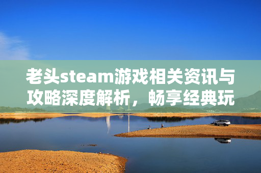 老头steam游戏相关资讯与攻略深度解析，畅享经典玩法的新路径