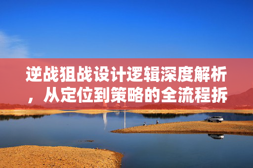 逆战狙战设计逻辑深度解析，从定位到策略的全流程拆解