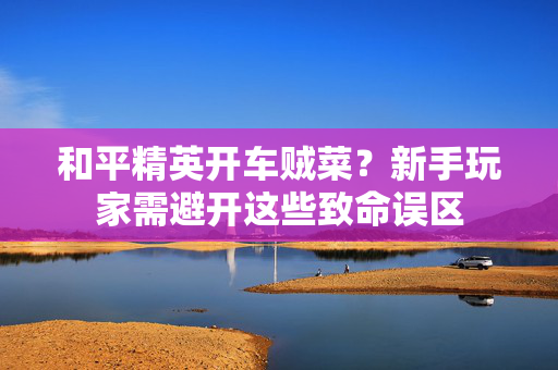 和平精英开车贼菜？新手玩家需避开这些致命误区