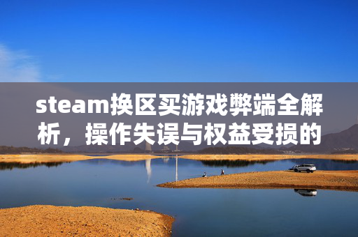 steam换区买游戏弊端全解析，操作失误与权益受损的隐患及应对建议