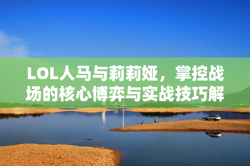 LOL人马与莉莉娅，掌控战场的核心博弈与实战技巧解析