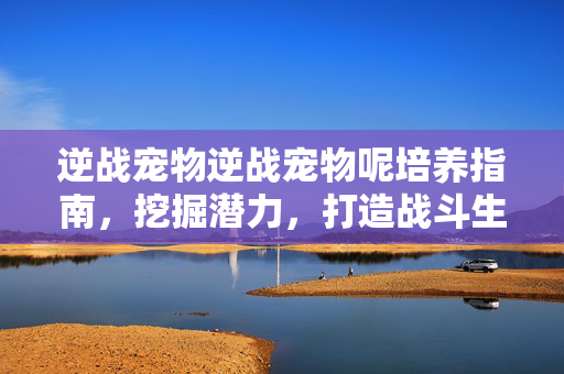 逆战宠物逆战宠物呢培养指南，挖掘潜力，打造战斗生态