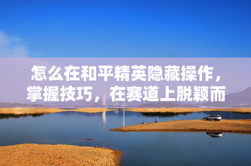 怎么在和平精英隐藏操作，掌握技巧，在赛道上脱颖而出