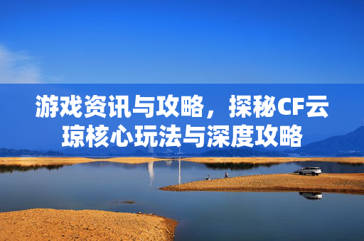 游戏资讯与攻略，探秘CF云琼核心玩法与深度攻略