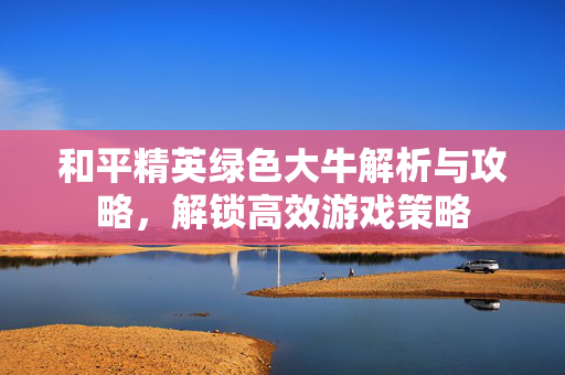 和平精英绿色大牛解析与攻略，解锁高效游戏策略