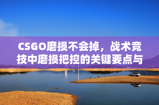 CSGO磨损不会掉，战术竞技中磨损把控的关键要点与实战策略