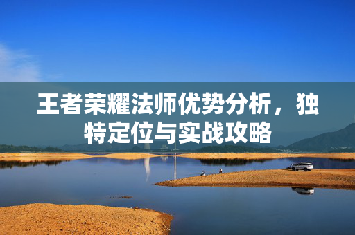 王者荣耀法师优势分析，独特定位与实战攻略