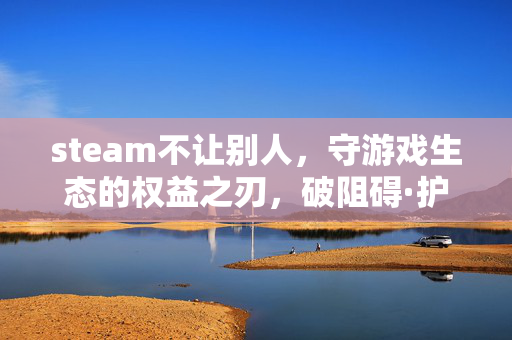 steam不让别人，守游戏生态的权益之刃，破阻碍·护公平