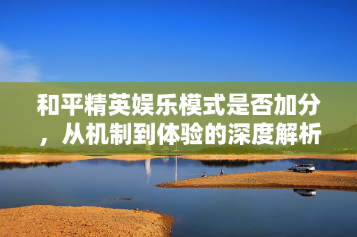和平精英娱乐模式是否加分，从机制到体验的深度解析
