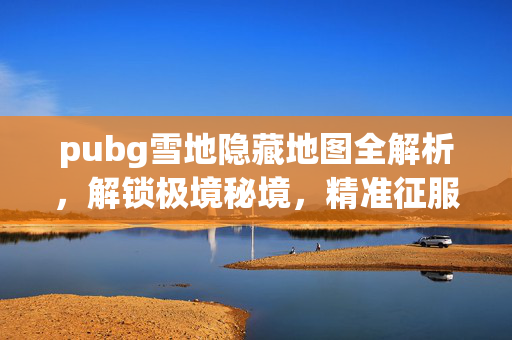 pubg雪地隐藏地图全解析，解锁极境秘境，精准征服战场