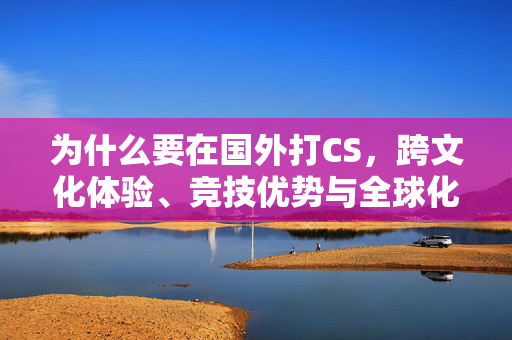 为什么要在国外打CS，跨文化体验、竞技优势与全球化视野的深度解析