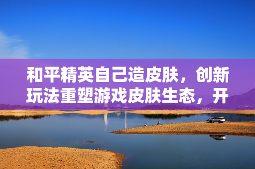 和平精英自己造皮肤，创新玩法重塑游戏皮肤生态，开启个性化生存新路径