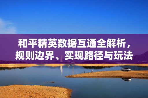 和平精英数据互通全解析，规则边界、实现路径与玩法建议