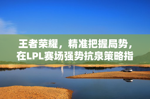 王者荣耀，精准把握局势，在LPL赛场强势抗泉策略指南