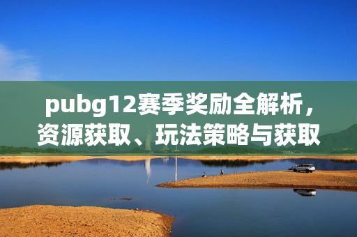 pubg12赛季奖励全解析，资源获取、玩法策略与获取技巧全攻略