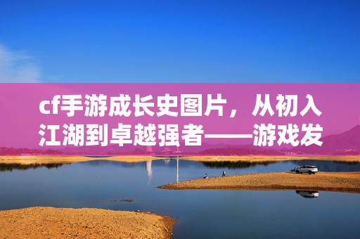 cf手游成长史图片，从初入江湖到卓越强者——游戏发展全景与玩家进阶指南