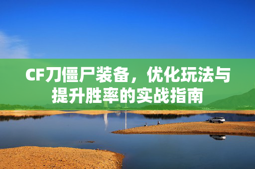 CF刀僵尸装备，优化玩法与提升胜率的实战指南