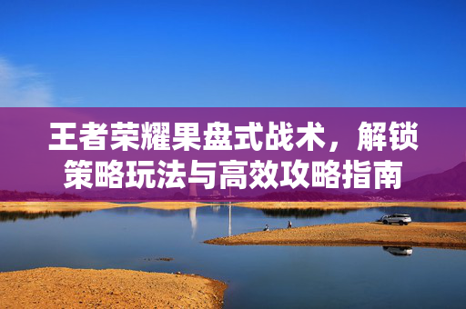 王者荣耀果盘式战术，解锁策略玩法与高效攻略指南
