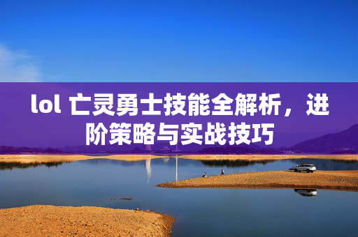 lol 亡灵勇士技能全解析，进阶策略与实战技巧