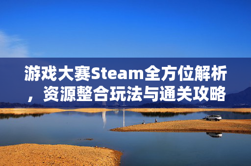 游戏大赛Steam全方位解析，资源整合玩法与通关攻略指南