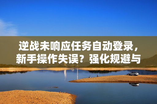 逆战未响应任务自动登录，新手操作失误？强化规避与规范处理的实用攻略