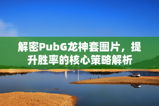 解密PubG龙神套图片，提升胜率的核心策略解析