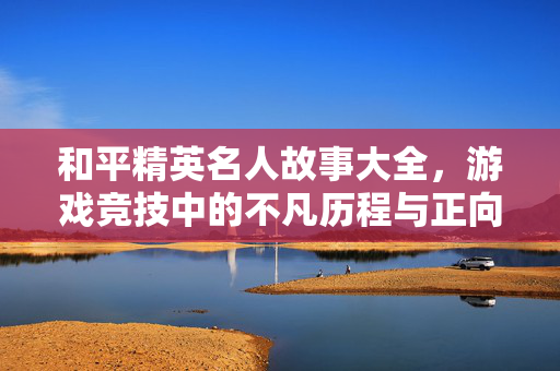 和平精英名人故事大全，游戏竞技中的不凡历程与正向影响