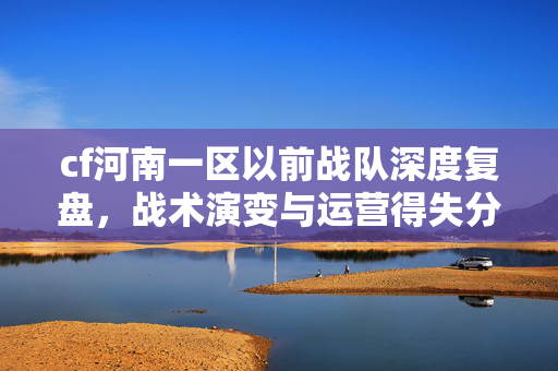 cf河南一区以前战队深度复盘，战术演变与运营得失分析