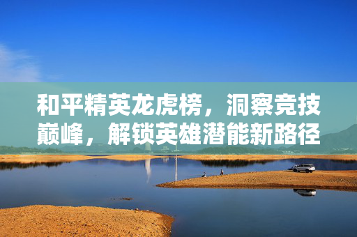 和平精英龙虎榜，洞察竞技巅峰，解锁英雄潜能新路径