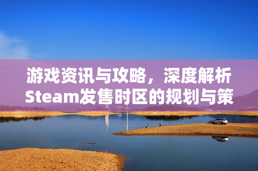 游戏资讯与攻略，深度解析Steam发售时区的规划与策略