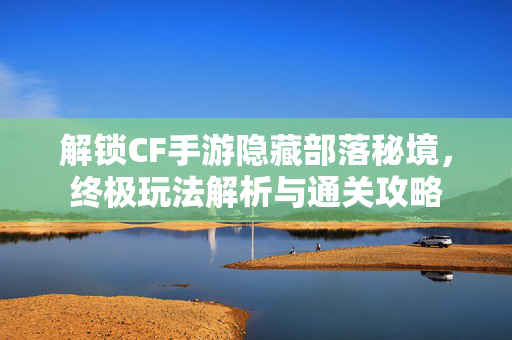 解锁CF手游隐藏部落秘境，终极玩法解析与通关攻略