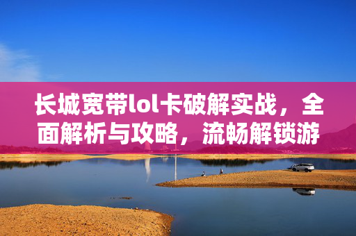 长城宽带lol卡破解实战，全面解析与攻略，流畅解锁游戏体验
