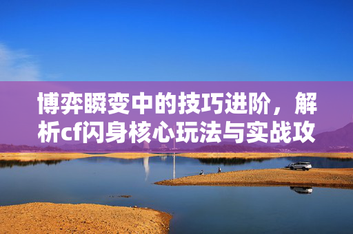 博弈瞬变中的技巧进阶，解析cf闪身核心玩法与实战攻略