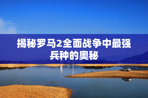 揭秘罗马2全面战争中最强兵种的奥秘