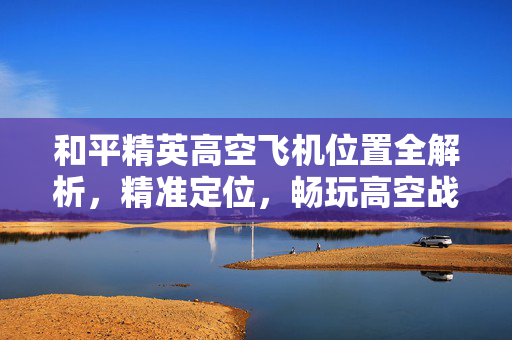 和平精英高空飞机位置全解析，精准定位，畅玩高空战术游戏