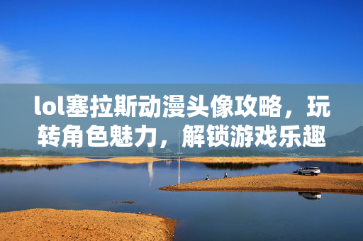 lol塞拉斯动漫头像攻略，玩转角色魅力，解锁游戏乐趣新篇章