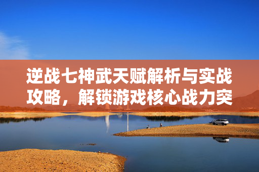 逆战七神武天赋解析与实战攻略，解锁游戏核心战力突破路径