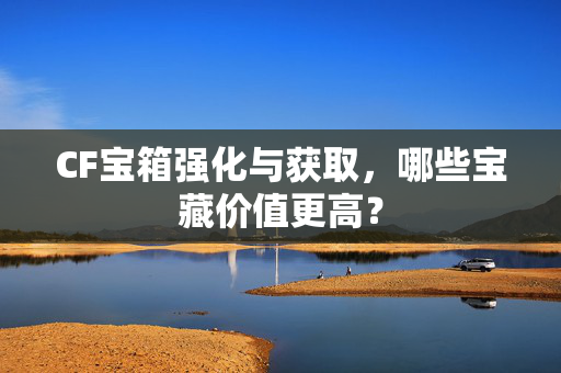 CF宝箱强化与获取，哪些宝藏价值更高？