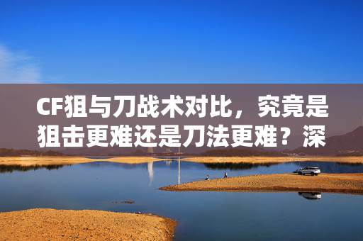 CF狙与刀战术对比，究竟是狙击更难还是刀法更难？深度分析