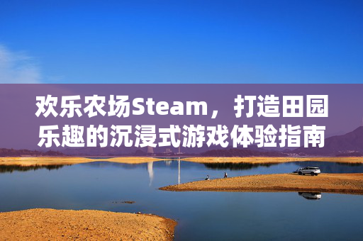 欢乐农场Steam，打造田园乐趣的沉浸式游戏体验指南