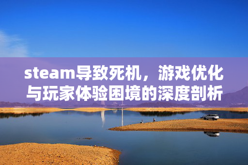 steam导致死机，游戏优化与玩家体验困境的深度剖析