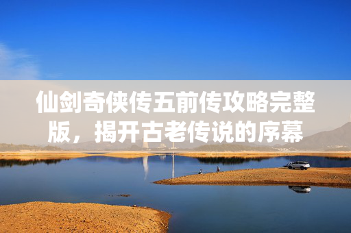 仙剑奇侠传五前传攻略完整版，揭开古老传说的序幕
